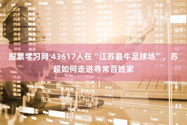 股票学习网 43617人在“江苏最牛足球场”，苏超如何走进寻常百姓家
