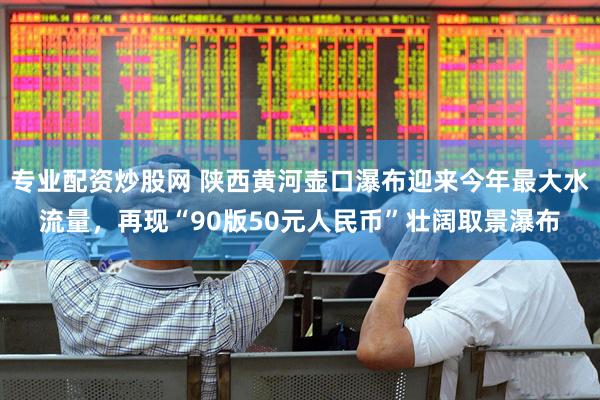 专业配资炒股网 陕西黄河壶口瀑布迎来今年最大水流量，再现“90版50元人民币”壮阔取景瀑布