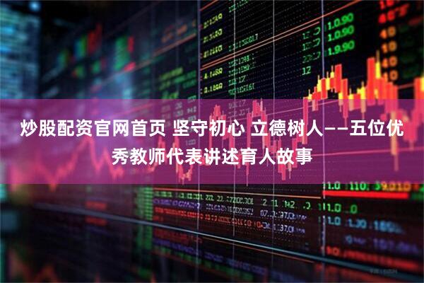 炒股配资官网首页 坚守初心 立德树人——五位优秀教师代表讲述育人故事