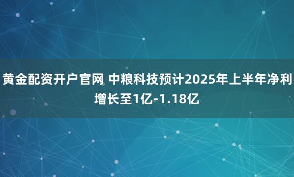 黄金配资开户官网 中粮科技预计2025年上半年净利增长至1亿-1.18亿