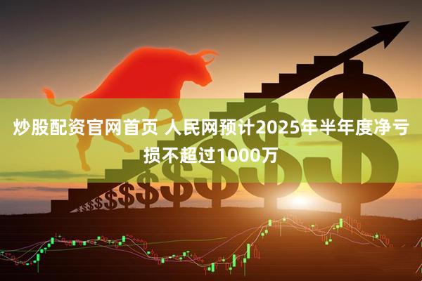 炒股配资官网首页 人民网预计2025年半年度净亏损不超过1000万