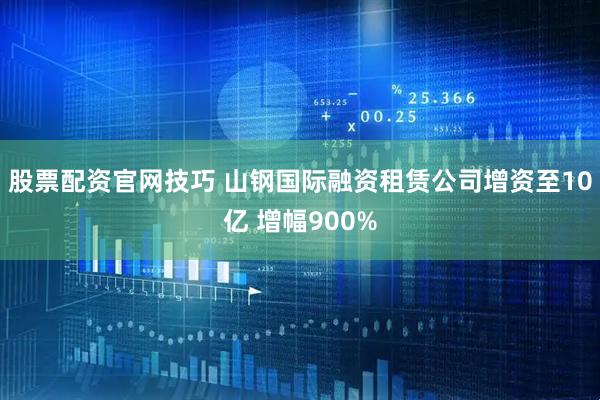股票配资官网技巧 山钢国际融资租赁公司增资至10亿 增幅900%
