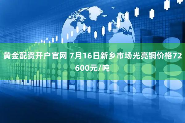 黄金配资开户官网 7月16日新乡市场光亮铜价格72600元/吨