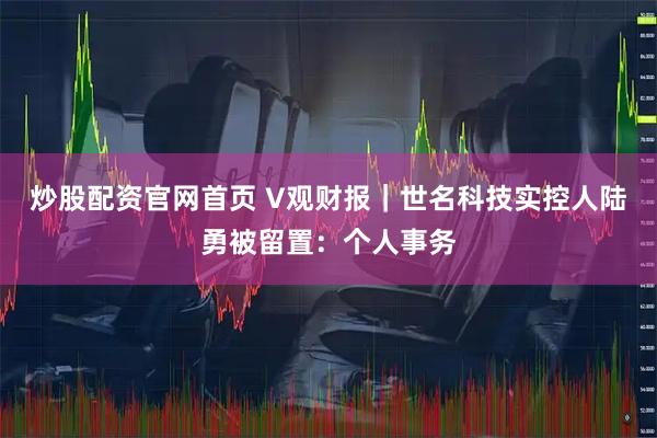 炒股配资官网首页 V观财报｜世名科技实控人陆勇被留置：个人事务