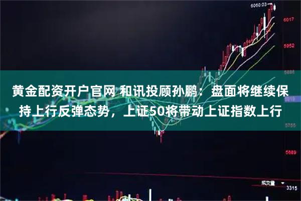 黄金配资开户官网 和讯投顾孙鹏：盘面将继续保持上行反弹态势，上证50将带动上证指数上行