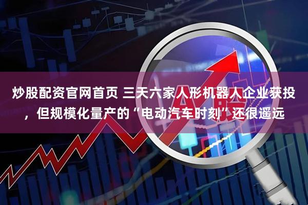 炒股配资官网首页 三天六家人形机器人企业获投，但规模化量产的“电动汽车时刻”还很遥远