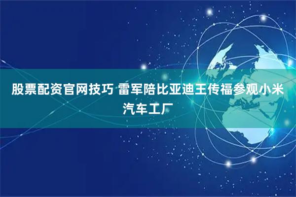 股票配资官网技巧 雷军陪比亚迪王传福参观小米汽车工厂