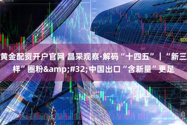 黄金配资开户官网 晶采观察·解码“十四五”｜“新三样”圈粉&#32;中国出口“含新量”更足