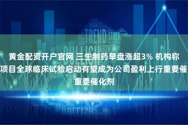 黄金配资开户官网 三生制药早盘涨超3% 机构称707项目全球临床试验启动有望成为公司盈利上行重要催化剂