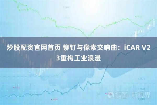 炒股配资官网首页 铆钉与像素交响曲：iCAR V23重构工业浪漫
