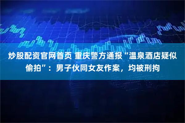 炒股配资官网首页 重庆警方通报“温泉酒店疑似偷拍”：男子伙同女友作案，均被刑拘