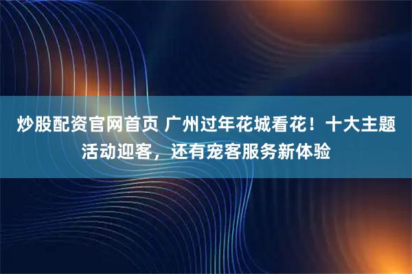 炒股配资官网首页 广州过年花城看花！十大主题活动迎客，还有宠客服务新体验