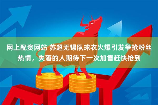 网上配资网站 苏超无锡队球衣火爆引发争抢粉丝热情，失落的人期待下一次加售赶快抢到