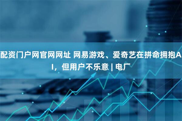配资门户网官网网址 网易游戏、爱奇艺在拼命拥抱AI，但用户不乐意 | 电厂