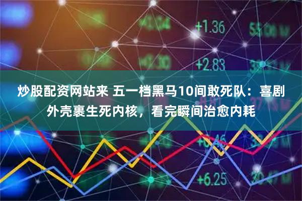 炒股配资网站来 五一档黑马10间敢死队：喜剧外壳裹生死内核，看完瞬间治愈内耗